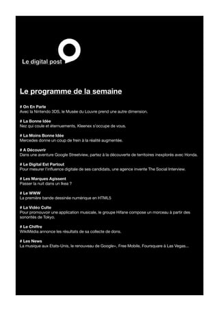 Le programme de la semaine
# On En Parle
Avec la Nintendo 3DS, le Musée du Louvre prend une autre dimension.

# La Bonne Idée
Nez qui coule et éternuements, Kleenex s’occupe de vous.

# La Moins Bonne Idée
Mercedes donne un coup de frein à la réalité augmentée.

# A Découvrir
Dans une aventure Google Streetview, partez à la découverte de territoires inexplorés avec Honda.

# Le Digital Est Partout
Pour mesurer l’influence digitale de ses candidats, une agence invente The Social Interview.

# Les Marques Agissent
Passer la nuit dans un Ikea ?

# Le WWW
La première bande dessinée numérique en HTML5

# La Vidéo Culte
Pour promouvoir une application musicale, le groupe Hifane compose un morceau à partir des
sonorités de Tokyo.

# Le Chiffre
WikiMédia annonce les résultats de sa collecte de dons.

# Les News
La musique aux Etats-Unis, le renouveau de Google+, Free Mobile, Foursquare à Las Vegas...
 
