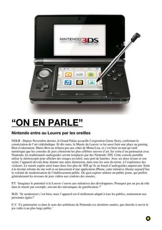 “on en parle”
Nintendo entre au Louvre par les oreilles
NDLR : Depuis Novembre dernier, le Grand Palais accueille l’exposition Game Story, confortant la
consécration de l’art vidéoludique. Et dès mars, le Musée du Louvre va lui aussi faire une place au gaming.
Bien évidemment, Mario Bros ne trônera pas aux côtés de Mona Lisa, et c’est bien en tant qu’outil
numérique que les consoles de jeux côtoieront les plus célèbres œuvres d’art. En vertu d’un partenariat avec
Nintendo, les traditionnels audioguides seront remplacés par des Nintendo 3DS. Cette console portable
utilise la stéréoscopie pour afficher des images en relief, sans port de lunettes. Avec ses deux écrans et son
stylet, l’appareil devrait donc donner une autre dimension, dans tous les sens du terme, à l’expérience des
visiteurs. Le musée espère ainsi louer deux fois plus de 3DS qu’ils ne louait d’audioguides auparavant. Suite
à la récente refonte du site web et au lancement d’une application iPhone, cette initiative illustre aujourd’hui
la volonté de modernisation de l’établissement public. De quoi espérer séduire un public jeune, qui préfère
généralement les niveaux de jeux vidéos aux couloirs des musées.

P.T. ‘Imaginez le potentiel si le Louvre s’ouvre aux initiatives des développeurs. Pourquoi pas un jeu de rôle
dans le musée par exemple, suivant des mécaniques de gamification ?’

M.D. ‘Se moderniser c’est bien, mais l’appareil est-il réellement adapté à tous les publics, notamment aux
personnes âgées?’

E.V. ‘Ce partenariat va dans le sens des ambitions de Nintendo ces dernières années, qui cherche à ouvrir le
jeu vidéo à un plus large public.’
 