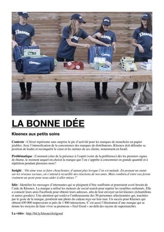 la bonne idée
Kleenex aux petits soins
Contexte : L’hiver représente sans surprise le pic d’activité pour les marques de mouchoirs en papier
jetables. Avec l’intensification de la concurrence des marques de distributeurs, Kleenex doit défendre sa
position de leader et reconquérir le cœur et les narines de ses clients, notamment en Israël.

Problématique : Comment créer de la présence à l’esprit (voire de la préférence) dès les premiers signes
de rhume, le moment auquel on choisit la marque que l’on s’apprête à consommer en grande quantité et à
répétition pendant plusieurs mois?

Insight : ‘On aime tous se faire chouchouter, d’autant plus lorsque l’on est malade. En postant un statut
sur les réseaux sociaux, on s’attend à recueillir des réactions de nos amis. Mais combien d’entre eux feront
vraiment un geste pour nous aider à aller mieux ?’

Idée : Identifier les messages d’internautes qui se plaignent d’être souffrants et pourraient avoir besoin de
l’aide de Kleenex. La marque a utilisé les moteurs de social search pour repérer les israélites enrhumés. Elle
a contacté leurs amis Facebook pour obtenir leurs adresses, afin de leur envoyer un kit kleenex (échantillons
et autres goodies). Une attention qui souleva l’enthousiasme des 50 personnes sélectionnées qui, touchées
par le geste de la marque, postèrent une photo du cadeau reçu sur leur mur. Un succès pour Kleenex qui
obtient 650 000 impressions et près de 1 800 interactions. C’est aussi l’illustration d’une marque qui se
donne les moyens de faire vivre sa promesse « Feel Good » au-delà des rayons de supermarchés.

La vidéo : http://bit.ly/kleenexfeelgood
 