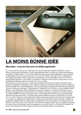 la moins bonne idée
Mercedes : coup de frein pour la réalité augmentée
Ce n’est pas tous les jours qu’on s’arrête chez un concessionnaire pour admirer le bolide de ses rêves.
Pour les constructeurs automobiles, la réalité augmentée peut ainsi se révéler être le parfait prolongement
des publicités traditionnelles. C’est ainsi que Mercedes lance deux nouvelles applications vous permettant
d’expérimenter chez vous la nouvelle Class-C et le vélo ‘Fitnessbike’. Vous êtes invités à télécharger les
deux applications dédiées (iOS ou Android) et à imprimer les visuels disponibles sur le site. Une fois le
support papier flashé avec votre mobile, les véhicules s’affichent en 3D sur celui-ci. Libre alors à vous de
manipuler la feuille pour observer le produit sous tous ses angles.
Si le procédé n’a rien de nouveau, on notera que la marque ne fait rien pour faciliter la démarche. Deux
applications différentes à télécharger, deux supports à imprimer, l’expérience utilisateur aurait certainement
pu être simplifiée. On s’attend néanmoins à voir notre persévérance récompensée, Mercedes promettant une
‘nouvelle expérience’ permettant ‘d’individualiser’ l’automobile et de l’observer ‘sous ses moindres détails’.
Résultat : une modélisation 3D peu esthétique, qui dessert la marque. Le comble pour Mercedes, qui se
positionne plus que jamais sur la précision de sa mécanique, alors que ses grands rivaux vantent le plaisir
de conduire (BMW) ou l’innovation (Audi). Mais ce sont certainement les fonctions de personnalisation
annoncées qui déçoivent le plus : seulement quatre détails esthétiques minimes à sélectionner en version
‘luxe’ ou ‘sport’. Quand on sait que Mercedes est bien connue pour proposer une longue liste d’options pour
ses modèles, on comprend que l’application ne met là aussi aucunement en valeur la marque. Au final, un
engagement important pour le consommateur, qui débouche sur un reward décevant. Un dispositif qui, en
plus de n’avoir de nos jours rien d’innovant, se révèle d’une utilité très limité. Pire, il dévalorise les produits
et certaines forces de la marque. Ironie, la signature de la nouvelle Class-C est ‘The Best Or Nothing’. On
laisse au consommateur le soin de juger de la lecture qu’il souhaite donner à cette promesse.

La vidéo : http://bit.ly/mercedesAR
 