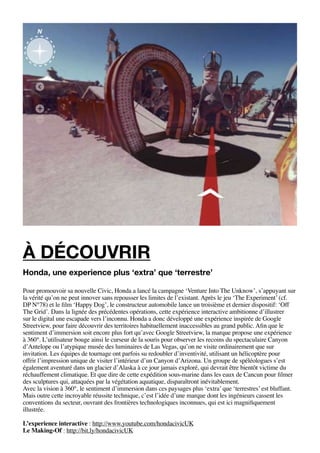 à découvrir
Honda, une experience plus ‘extra’ que ‘terrestre’

Pour promouvoir sa nouvelle Civic, Honda a lancé la campagne ‘Venture Into The Unknow’, s’appuyant sur
la vérité qu’on ne peut innover sans repousser les limites de l’existant. Après le jeu ‘The Experiment’ (cf.
DP N°78) et le film ‘Happy Dog’, le constructeur automobile lance un troisième et dernier dispositif: ‘Off
The Grid’. Dans la lignée des précédentes opérations, cette expérience interactive ambitionne d’illustrer
sur le digital une escapade vers l’inconnu. Honda a donc développé une expérience inspirée de Google
Streetview, pour faire découvrir des territoires habituellement inaccessibles au grand public. Afin que le
sentiment d’immersion soit encore plus fort qu’avec Google Streetview, la marque propose une expérience
à 360°. L’utilisateur bouge ainsi le curseur de la souris pour observer les recoins du spectaculaire Canyon
d’Antelope ou l’atypique musée des luminaires de Las Vegas, qu’on ne visite ordinairement que sur
invitation. Les équipes de tournage ont parfois su redoubler d’inventivité, utilisant un hélicoptère pour
offrir l’impression unique de visiter l’intérieur d’un Canyon d’Arizona. Un groupe de spéléologues s’est
également aventuré dans un glacier d’Alaska à ce jour jamais exploré, qui devrait être bientôt victime du
réchauffement climatique. Et que dire de cette expédition sous-marine dans les eaux de Cancun pour filmer
des sculptures qui, attaquées par la végétation aquatique, disparaîtront inévitablement.
Avec la vision à 360°, le sentiment d’immersion dans ces paysages plus ‘extra’ que ‘terrestres’ est bluffant.
Mais outre cette incroyable réussite technique, c’est l’idée d’une marque dont les ingénieurs cassent les
conventions du secteur, ouvrant des frontières technologiques inconnues, qui est ici magnifiquement
illustrée.

L’experience interactive : http://www.youtube.com/hondacivicUK
Le Making-Of : http://bit.ly/hondacivicUK
 