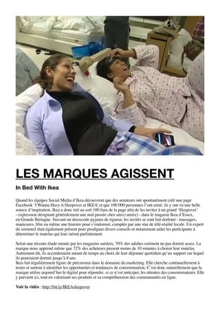 Les marques agissent
In Bed With Ikea

Quand les équipes Social Media d’Ikea découvrent que des amateurs ont spontanément créé une page
Facebook ‘I Wanna Have A Sleepover at IKEA’ et que 100 000 personnes l’ont aimé, ils y ont vu une belle
source d’inspiration. Ikea a donc tiré au sort 100 fans de la page afin de les inviter à un grand ‘Sleepover’
- expression désignant généralement une nuit passée chez un(e) ami(e) - dans le magasin Ikea d’Essex,
en Grande Bretagne. Suivant un dresscode pyjama de rigueur, les invités se sont fait dorloter : massages,
manicures, film ou même une histoire pour s’endormir, comptée par une star de télé-réalité locale. Un expert
du sommeil était également présent pour prodiguer divers conseils et notamment aider les participants à
déterminer le matelas qui leur siérait parfaitement.

Selon une récente étude menée par les magasins suédois, 70% des adultes estiment ne pas dormir assez. La
marque nous apprend même que 72% des acheteurs passent moins de 10 minutes à choisir leur matelas.
Autrement dit, ils accorderaient autant de temps au choix de leur déjeuner quotidien qu’au support sur lequel
ils pourraient dormir jusqu’à 8 ans.
Ikea fait régulièrement figure de précurseur dans le domaine du marketing. Elle cherche continuellement à
tester et surtout à identifier les opportunités et tendances de consommation. C’est donc naturellement que la
marque utilise aujourd’hui le digital pour répondre, si ce n’est anticiper, les attentes des consommateurs. Elle
y parvient ici, tout en valorisant ses produits et sa compréhension des communautés en ligne.

Voir la vidéo : http://bit.ly/IKEAsleepover
 