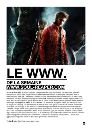 le www.
de la semaine
www.soul-reaper.com
De l’iPod à l’e-book, le digital contraint constamment les supports culturels à se réinventer. Mais les
comics books américains, malgré un lectorat familier des nouvelles technologies, font plutôt dans le
conservatisme. Bien que l’arrivée de l’iPad ait accéléré les ventes de comics numériques, les américains
continuent d’acheter du papier, raison pour laquelle DC Comics a récemment relancé la publication de 52
titres. Face à cette popularité qui ne démord pas, le studio Saizen Media lance la première bande dessinée
numérique développée en HTML5 : Soul Reaper. Les auteurs de la saga ont conçu leur BD autour de la
technique du ‘scrolling’ (lecture verticale de haut en bas). Alors que le lecteur est en train de faire défiler
les images, des bruitages et des animations apparaissent pour rendre la lecture interactive et immersive.
Un mode canapé ‘couch mode’ permet également d’enclencher la lecture automatique, au son d’une voix
off. Si seul un chapitre introductif a pour l’instant été mis en ligne, les aventures du héros Alex soulèvent
déjà l’enthousiasme des adeptes de comics et de webdesign. D’autant que la communauté de fans naissante
devrait être prochainement mise à contribution, donnant une dimension collaborative à l’œuvre. Une
application compatible iPhone et iPad vient également d’être annoncée.

Visiter le site : http://www.soul-reaper.com
 