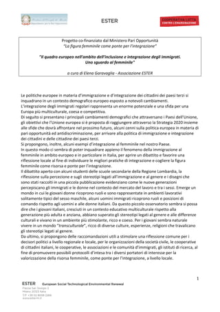                                              	
                                                                   	
  
	
  
	
  
                                       Progetto	
  co-­‐finanziato	
  dal	
  Ministero	
  Pari	
  Opportunità	
  
                                        “La	
  figura	
  femminile	
  come	
  ponte	
  per	
  l’integrazione”	
  
                                                                                  	
  
                    "Il	
  quadro	
  europeo	
  nell'ambito	
  dell’inclusione	
  e	
  integrazione	
  degli	
  immigrati.	
  	
  
                                                                Uno	
  sguardo	
  al	
  femminile"	
  
                                                                                  	
  
                                            a	
  cura	
  di	
  Elena	
  Garavaglia	
  -­‐	
  Associazione	
  ESTER	
  
                                                                                  	
  
                                                                                  	
  
                                                                                  	
  
Le	
  politiche	
  europee	
  in	
  materia	
  d’immigrazione	
  e	
  d’integrazione	
  dei	
  cittadini	
  dei	
  paesi	
  terzi	
  si	
  
inquadrano	
  in	
  un	
  contesto	
  demografico	
  europeo	
  esposto	
  a	
  notevoli	
  cambiamenti.	
  
L’integrazione	
  degli	
  immigrati	
  regolari	
  rappresenta	
  un	
  enorme	
  potenziale	
  e	
  una	
  sfida	
  per	
  una	
  
Europa	
  più	
  multiculturale,	
  coesa	
  e	
  competitiva.	
  
Di	
  seguito	
  si	
  presentano	
  i	
  principali	
  cambiamenti	
  demografici	
  che	
  attraversano	
  i	
  Paesi	
  dell’Unione,	
  
gli	
  obiettivi	
  che	
  l’Unione	
  europea	
  si	
  è	
  proposta	
  di	
  raggiungere	
  attraverso	
  la	
  Strategia	
  2020	
  insieme	
  
alle	
  sfide	
  che	
  dovrà	
  affrontare	
  nel	
  prossimo	
  futuro,	
  alcuni	
  cenni	
  sulla	
  politica	
  europea	
  in	
  materia	
  di	
  
pari	
  opportunità	
  ed	
  antidiscriminazione,	
  per	
  arrivare	
  alla	
  politica	
  di	
  immigrazione	
  e	
  integrazione	
  
dei	
  cittadini	
  e	
  delle	
  cittadine	
  dei	
  paesi	
  terzi.	
  	
  
Si	
  propongono,	
  inoltre,	
  alcuni	
  esempi	
  d’integrazione	
  al	
  femminile	
  nel	
  nostro	
  Paese.	
  
In	
  questo	
  modo	
  ci	
  sembra	
  di	
  poter	
  inquadrare	
  appieno	
  il	
  fenomeno	
  della	
  immigrazione	
  al	
  
femminile	
  in	
  ambito	
  europeo	
  e	
  in	
  particolare	
  in	
  Italia,	
  per	
  aprire	
  un	
  dibattito	
  e	
  favorire	
  una	
  
riflessione	
  locale	
  al	
  fine	
  di	
  individuare	
  le	
  migliori	
  pratiche	
  di	
  integrazione	
  e	
  cogliere	
  la	
  figura	
  
femminile	
  come	
  risorsa	
  e	
  ponte	
  per	
  l’integrazione.	
  
Il	
  dibattito	
  aperto	
  con	
  alcuni	
  studenti	
  delle	
  scuole	
  secondarie	
  della	
  Regione	
  Lombardia,	
  la	
  
riflessione	
  sulla	
  percezione	
  e	
  sugli	
  stereotipi	
  legati	
  all’immigrazione	
  e	
  al	
  genere	
  e	
  i	
  disegni	
  che	
  
sono	
  stati	
  raccolti	
  in	
  una	
  piccola	
  pubblicazione	
  evidenziano	
  come	
  le	
  nuove	
  generazioni	
  
percepiscano	
  gli	
  immigrati	
  e	
  le	
  donne	
  nel	
  contesto	
  del	
  mercato	
  del	
  lavoro	
  e	
  tra	
  i	
  sessi.	
  Emerge	
  un	
  
mondo	
  in	
  cui	
  le	
  giovani	
  donne	
  ricoprono	
  ruoli	
  e	
  sono	
  rappresentate	
  in	
  ambienti	
  lavorativi	
  
solitamente	
  tipici	
  del	
  sesso	
  maschile,	
  alcuni	
  uomini	
  immigrati	
  ricoprono	
  ruoli	
  e	
  posizioni	
  di	
  
comando	
  rispetto	
  agli	
  uomini	
  e	
  alle	
  donne	
  italiani.	
  Da	
  questo	
  piccolo	
  osservatorio	
  sembra	
  si	
  possa	
  
dire	
  che	
  i	
  giovani	
  italiani,	
  cresciuti	
  in	
  un	
  contesto	
  educativo	
  multiculturale	
  rispetto	
  alla	
  
generazione	
  più	
  adulta	
  e	
  anziana,	
  abbiano	
  superato	
  gli	
  stereotipi	
  legati	
  al	
  genere	
  e	
  alle	
  differenze	
  
culturali	
  e	
  vivano	
  in	
  un	
  ambiente	
  più	
  stimolante,	
  ricco	
  e	
  coeso.	
  Per	
  i	
  giovani	
  sembra	
  naturale	
  
vivere	
  in	
  un	
  mondo	
  “transculturale”,	
  ricco	
  di	
  diverse	
  culture,	
  esperienze,	
  religioni	
  che	
  travalicano	
  
gli	
  stereotipi	
  legati	
  al	
  genere.	
  
Da	
  ultimo,	
  si	
  propongono	
  delle	
  raccomandazioni	
  utili	
  a	
  stimolare	
  una	
  riflessione	
  comune	
  per	
  i	
  
decisori	
  politici	
  a	
  livello	
  regionale	
  e	
  locale,	
  per	
  le	
  organizzazioni	
  della	
  società	
  civile,	
  le	
  cooperative	
  
di	
  cittadini	
  italiani,	
  le	
  cooperative,	
  le	
  associazioni	
  e	
  le	
  comunità	
  d’immigrati,	
  gli	
  istituti	
  di	
  ricerca,	
  al	
  
fine	
  di	
  promuovere	
  possibili	
  protocolli	
  d’intesa	
  tra	
  i	
  diversi	
  portatori	
  di	
  interesse	
  per	
  la	
  
valorizzazione	
  della	
  risorsa	
  femminile,	
  come	
  ponte	
  per	
  l’integrazione,	
  a	
  livello	
  locale.	
  	
  	
  
                                                                                  	
  
                                                                                  	
  

	
                                                                                                                                                         1	
  
                                                                                                	
  


                             	
  
 