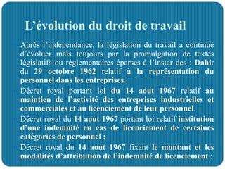 L’évolution du droit de travail
 Après l’indépendance, la législation du travail a continué
d’évoluer mais toujours par la promulgation de textes
législatifs ou règlementaires éparses à l’instar des : Dahir
du 29 octobre 1962 relatif à la représentation du
personnel dans les entreprises.
 Décret royal portant loi du 14 aout 1967 relatif au
maintien de l’activité des entreprises industrielles et
commerciales et au licenciement de leur personnel.
 Décret royal du 14 aout 1967 portant loi relatif institution
d’une indemnité en cas de licenciement de certaines
catégories de personnel ;
 Décret royal du 14 aout 1967 fixant le montant et les
modalités d’attribution de l’indemnité de licenciement ;
 