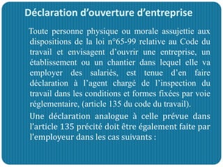 Déclaration d’ouverture d’entreprise
Toute personne physique ou morale assujettie aux
dispositions de la loi n°65-99 relative au Code du
travail et envisagent d’ouvrir une entreprise, un
établissement ou un chantier dans lequel elle va
employer des salariés, est tenue d’en faire
déclaration à l’agent chargé de l’inspection du
travail dans les conditions et formes fixées par voie
réglementaire, (article 135 du code du travail).
Une déclaration analogue à celle prévue dans
l’article 135 précité doit être également faite par
l’employeur dans les cas suivants :
 