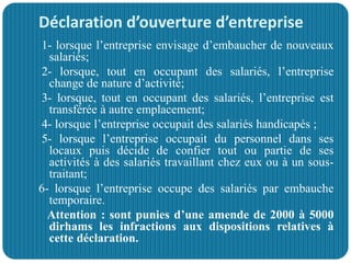 Déclaration d’ouverture d’entreprise
1- lorsque l’entreprise envisage d’embaucher de nouveaux
salariés;
2- lorsque, tout en occupant des salariés, l’entreprise
change de nature d’activité;
3- lorsque, tout en occupant des salariés, l’entreprise est
transférée à autre emplacement;
4- lorsque l’entreprise occupait des salariés handicapés ;
5- lorsque l’entreprise occupait du personnel dans ses
locaux puis décide de confier tout ou partie de ses
activités à des salariés travaillant chez eux ou à un sous-
traitant;
6- lorsque l’entreprise occupe des salariés par embauche
temporaire.
Attention : sont punies d’une amende de 2000 à 5000
dirhams les infractions aux dispositions relatives à
cette déclaration.
 