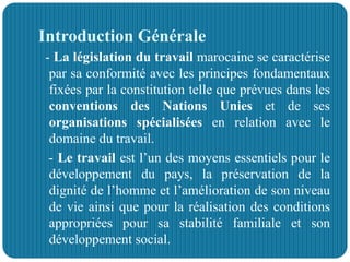 Introduction Générale
- La législation du travail marocaine se caractérise
par sa conformité avec les principes fondamentaux
fixées par la constitution telle que prévues dans les
conventions des Nations Unies et de ses
organisations spécialisées en relation avec le
domaine du travail.
- Le travail est l’un des moyens essentiels pour le
développement du pays, la préservation de la
dignité de l’homme et l’amélioration de son niveau
de vie ainsi que pour la réalisation des conditions
appropriées pour sa stabilité familiale et son
développement social.
 