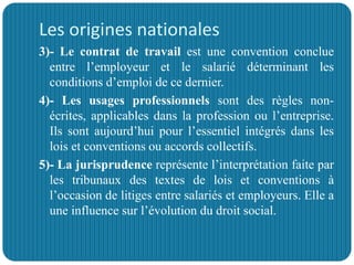 Les origines nationales
3)- Le contrat de travail est une convention conclue
entre l’employeur et le salarié déterminant les
conditions d’emploi de ce dernier.
4)- Les usages professionnels sont des règles non-
écrites, applicables dans la profession ou l’entreprise.
Ils sont aujourd’hui pour l’essentiel intégrés dans les
lois et conventions ou accords collectifs.
5)- La jurisprudence représente l’interprétation faite par
les tribunaux des textes de lois et conventions à
l’occasion de litiges entre salariés et employeurs. Elle a
une influence sur l’évolution du droit social.
 