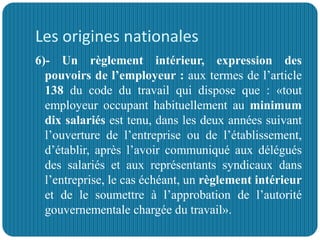 Les origines nationales
6)- Un règlement intérieur, expression des
pouvoirs de l’employeur : aux termes de l’article
138 du code du travail qui dispose que : «tout
employeur occupant habituellement au minimum
dix salariés est tenu, dans les deux années suivant
l’ouverture de l’entreprise ou de l’établissement,
d’établir, après l’avoir communiqué aux délégués
des salariés et aux représentants syndicaux dans
l’entreprise, le cas échéant, un règlement intérieur
et de le soumettre à l’approbation de l’autorité
gouvernementale chargée du travail».
 