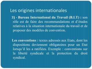 Les origines internationales
3) - Bureau International du Travail (B.I.T) : son
rôle est de faire des recommandations et d’études
relatives à la situation internationale du travail et de
proposer des modèles de convention.
Les conventions : textes adressés aux Etats, dont les
dispositions deviennent obligatoires pour un Etat
lorsqu’il les a ratifiées. Exemple : conventions sur
la liberté syndicale et la protection du droit
syndical.
 
