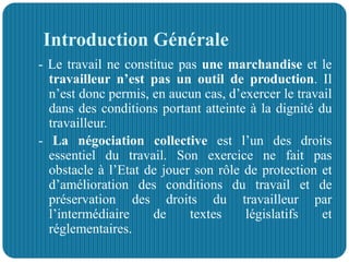 Introduction Générale
- Le travail ne constitue pas une marchandise et le
travailleur n’est pas un outil de production. Il
n’est donc permis, en aucun cas, d’exercer le travail
dans des conditions portant atteinte à la dignité du
travailleur.
- La négociation collective est l’un des droits
essentiel du travail. Son exercice ne fait pas
obstacle à l’Etat de jouer son rôle de protection et
d’amélioration des conditions du travail et de
préservation des droits du travailleur par
l’intermédiaire de textes législatifs et
réglementaires.
 