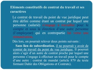 Eléments constitutifs de contrat du travail et ses
caractères
Le contrat de travail du point de vue juridique peut
être défini comme étant un contrat par lequel une
personne (salarié) s’engage à travailler pour le
compte et sous la direction d’une autre personne
(l’employeur) qui en contrepartie lui verse une
rémunération.
Dès lors, on pourrait relever deux points suivants :
 Sans lien de subordination, il ne pourrait y avoir de
contrat de travail du point de vue juridique. Il pourrait
alors s’agir d’un autre de contrat proche par lequel une
personne s’engage à effectuer un travail pour le compte
d’une autre : contrat de mandat (article 879 du texte
formant Dahir des Obligations et Contrats).
 