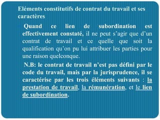 Eléments constitutifs de contrat du travail et ses
caractères
 Quand ce lien de subordination est
effectivement constaté, il ne peut s’agir que d’un
contrat de travail et ce quelle que soit la
qualification qu’on pu lui attribuer les parties pour
une raison quelconque.
N.B: le contrat de travail n’est pas défini par le
code du travail, mais par la jurisprudence, il se
caractérise par les trois éléments suivants : la
prestation de travail, la rémunération, et le lien
de subordination.
 