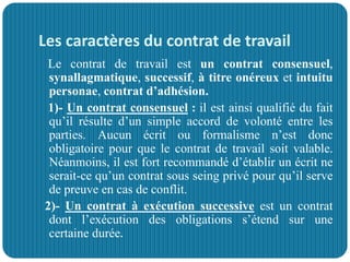 Les caractères du contrat de travail
Le contrat de travail est un contrat consensuel,
synallagmatique, successif, à titre onéreux et intuitu
personae, contrat d’adhésion.
1)- Un contrat consensuel : il est ainsi qualifié du fait
qu’il résulte d’un simple accord de volonté entre les
parties. Aucun écrit ou formalisme n’est donc
obligatoire pour que le contrat de travail soit valable.
Néanmoins, il est fort recommandé d’établir un écrit ne
serait-ce qu’un contrat sous seing privé pour qu’il serve
de preuve en cas de conflit.
2)- Un contrat à exécution successive est un contrat
dont l’exécution des obligations s’étend sur une
certaine durée.
 