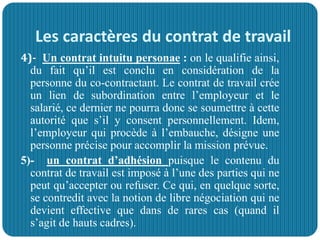 Les caractères du contrat de travail
4)- Un contrat intuitu personae : on le qualifie ainsi,
du fait qu’il est conclu en considération de la
personne du co-contractant. Le contrat de travail crée
un lien de subordination entre l’employeur et le
salarié, ce dernier ne pourra donc se soumettre à cette
autorité que s’il y consent personnellement. Idem,
l’employeur qui procède à l’embauche, désigne une
personne précise pour accomplir la mission prévue.
5)- un contrat d’adhésion puisque le contenu du
contrat de travail est imposé à l’une des parties qui ne
peut qu’accepter ou refuser. Ce qui, en quelque sorte,
se contredit avec la notion de libre négociation qui ne
devient effective que dans de rares cas (quand il
s’agit de hauts cadres).
 