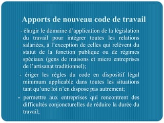 Apports de nouveau code de travail
- élargir le domaine d’application de la législation
du travail pour intégrer toutes les relations
salariées, à l’exception de celles qui relèvent du
statut de la fonction publique ou de régimes
spéciaux (gens de maisons et micro entreprises
de l’artisanat traditionnel);
- ériger les règles du code en dispositif légal
minimum applicable dans toutes les situations
tant qu’une loi n’en dispose pas autrement;
- permettre aux entreprises qui rencontrent des
difficultés conjoncturelles de réduire la durée du
travail;
 