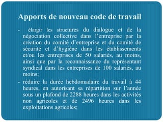 Apports de nouveau code de travail
- élargir les structures du dialogue et de la
négociation collective dans l’entreprise par la
création du comité d’entreprise et du comité de
sécurité et d’hygiène dans les établissements
et/ou les entreprises de 50 salariés, au moins,
ainsi que par la reconnaissance du représentant
syndical dans les entreprises de 100 salariés, au
moins;
- réduire la durée hebdomadaire du travail à 44
heures, en autorisant sa répartition sur l’année
sous un plafond de 2288 heures dans les activités
non agricoles et de 2496 heures dans les
exploitations agricoles;
 