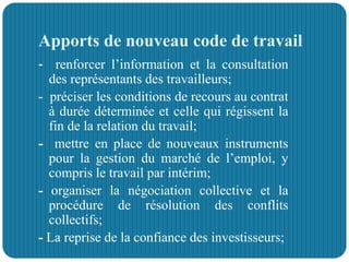 Apports de nouveau code de travail
- renforcer l’information et la consultation
des représentants des travailleurs;
- préciser les conditions de recours au contrat
à durée déterminée et celle qui régissent la
fin de la relation du travail;
- mettre en place de nouveaux instruments
pour la gestion du marché de l’emploi, y
compris le travail par intérim;
- organiser la négociation collective et la
procédure de résolution des conflits
collectifs;
- La reprise de la confiance des investisseurs;
 