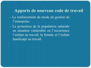 Apports de nouveau code de travail
- Le renforcement du mode de gestion de
l’entreprise;
- La protection de la population salariale
en situation vulnérable en l’occurrence
l’enfant au travail, la femme et l’enfant
handicapé au travail.
 