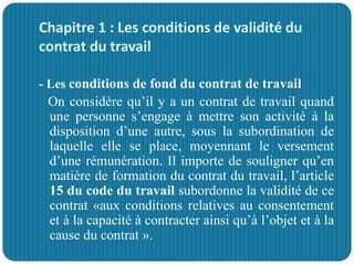Chapitre 1 : Les conditions de validité du
contrat du travail
- Les conditions de fond du contrat de travail
On considère qu’il y a un contrat de travail quand
une personne s’engage à mettre son activité à la
disposition d’une autre, sous la subordination de
laquelle elle se place, moyennant le versement
d’une rémunération. Il importe de souligner qu’en
matière de formation du contrat du travail, l’article
15 du code du travail subordonne la validité de ce
contrat «aux conditions relatives au consentement
et à la capacité à contracter ainsi qu’à l’objet et à la
cause du contrat ».
 