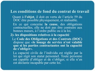 Les conditions de fond du contrat de travail
Quant à l’objet, il doit en vertu de l’article 59 du
DOC être possible physiquement, et réalisable.
En ce qui concerne la cause, des obligations
contractuelles, elle ne doit pas être contraire aux
bonnes mœurs, à l’ordre public ou à la loi.
2)- les dispositions relatives à la capacité
Le Code des Obligations et des Contrats (DOC)
dispose que «le louage de service n’est valable
que si les parties contractantes ont la capacité
de s’obliger».
La capacité civile de l’individu est réglée par la
loi qui régit son statut personnel. Toute personne
est capable d’obliger et de s’obliger, si elle n’en
est déclarée incapable par cette loi.
 