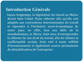Introduction Générale
Depuis longtemps, la législation du travail au Maroc
devait faire l’objet d’une réforme afin qu’elle soit
adaptée aux conventions internationales du travail
et répondre à l’évolution socio-économique de
notre pays, en effet, face aux défis de la
mondialisation, le Maroc était tenu d’entreprendre
la réforme de son droit du travail, afin de réduire la
conflictualité sociale, frein réel à toute velléité
d’investissement et également source permanente
de déstabilisation de l’entreprise.
 