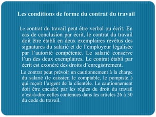 Les conditions de forme du contrat du travail
Le contrat du travail peut être verbal ou écrit. En
cas de conclusion par écrit, le contrat du travail
doit être établi en deux exemplaires revêtus des
signatures du salarié et de l’employeur légalisée
par l’autorité compétente. Le salarié conserve
l’un des deux exemplaires. Le contrat établi par
écrit est exonéré des droits d’enregistrement.
Le contrat peut prévoir un cautionnement à la charge
du salarié (le caissier, le comptable, le pompiste..)
qui reçoit l’argent de la clientèle. Le cautionnement
doit être encadré par les règles du droit du travail
c’est-à-dire celles contenues dans les articles 26 à 30
du code du travail.
 