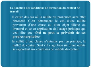 La sanction des conditions de formation du contrat de
travail
Il existe des cas où la nullité est prononcée avec effet
rétroactif. C’est notamment le cas d’une nullité
provenant d’une cause ou d’un objet illicite ou
immoral et ce en application de l’adage juridique qui
veut dire que «Nul ne peut se prévaloir de ses
propres turpitudes»
la nullité d’une clause n’entraine pas, en principe, la
nullité du contrat. Sauf s’il s’agit bien sûr d’une nullité
se rapportant aux conditions de validité du contrat.
 