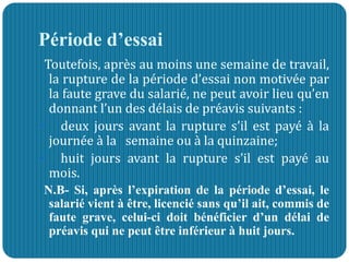 Période d’essai
Toutefois, après au moins une semaine de travail,
la rupture de la période d’essai non motivée par
la faute grave du salarié, ne peut avoir lieu qu’en
donnant l’un des délais de préavis suivants :
 deux jours avant la rupture s’il est payé à la
journée à la semaine ou à la quinzaine;
 huit jours avant la rupture s’il est payé au
mois.
N.B- Si, après l’expiration de la période d’essai, le
salarié vient à être, licencié sans qu’il ait, commis de
faute grave, celui-ci doit bénéficier d’un délai de
préavis qui ne peut être inférieur à huit jours.
 