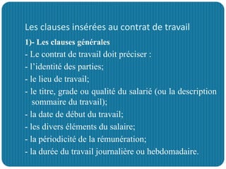 Les clauses insérées au contrat de travail
1)- Les clauses générales
- Le contrat de travail doit préciser :
- l’identité des parties;
- le lieu de travail;
- le titre, grade ou qualité du salarié (ou la description
sommaire du travail);
- la date de début du travail;
- les divers éléments du salaire;
- la périodicité de la rémunération;
- la durée du travail journalière ou hebdomadaire.
 