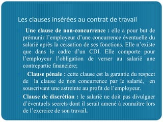 Les clauses insérées au contrat de travail
 Une clause de non-concurrence : elle a pour but de
prémunir l’employeur d’une concurrence éventuelle du
salarié après la cessation de ses fonctions. Elle n’existe
que dans le cadre d’un CDI. Elle comporte pour
l’employeur l’obligation de verser au salarié une
contrepartie financière;
 Clause pénale : cette clause est la garantie du respect
de la clause de non concurrence par le salarié, en
souscrivant une astreinte au profit de l’employeur.
 Clause de discrétion : le salarié ne doit pas divulguer
d’éventuels secrets dont il serait amené à connaître lors
de l’exercice de son travail.
 