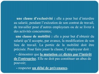  une clause d’exclusivité : elle a pour but d’interdire
au salarié, pendant l’exécution de son contrat de travail,
de travailler pour d’autres employeurs ou de se livrer à
des activités concurrentes;
 une clause de mobilité : elle a pour but d’obtenir du
salarié qu’il accepte, par avance, la modification de son
lieu de travail. La portée de la mobilité doit être
précisée. Pour faire jouer la clause, l’employeur doit :
- démontrer que la mutation est dictée par l’intérêt
de l’entreprise. Elle ne doit pas constituer un abus de
pouvoir;
- respecter un délai de prévenance.
 