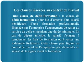Les clauses insérées au contrat de travail
 une clause de dédit-formation : la clause de
dédit-formation a pour but d’obtenir d’un salarié
bénéficiant d’une formation professionnelle
financée par l’entreprise l’engagement de rester au
service de celle-ci pendant une durée minimale. En
cas de départ anticipé, le salarié s’engage à
rembourser les frais de formation ou à verser une
indemnité forfaitaire. Cette clause peut figurer au
contrat de travail ou l’employeur peut demander au
salarié de la signer avant la formation.
 