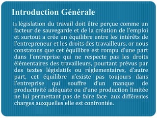 Introduction Générale
la législation du travail doit être perçue comme un
facteur de sauvegarde et de la création de l’emploi
et surtout a crée un équilibre entre les intérêts de
l’entrepreneur et les droits des travailleurs, or nous
constatons que cet équilibre est rompu d’une part
dans l’entreprise qui ne respecte pas les droits
élémentaires des travailleurs, pourtant prévus par
des textes législatifs ou réglementaires, d’autre
part, cet équilibre n’existe pas toujours dans
l’entreprise qui souffre d’un manque de
productivité adéquate ou d’une production limitée
ne lui permettant pas de faire face aux différentes
charges auxquelles elle est confrontée.
 