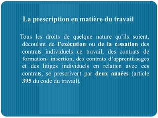 La prescription en matière du travail
Tous les droits de quelque nature qu’ils soient,
découlant de l’exécution ou de la cessation des
contrats individuels de travail, des contrats de
formation- insertion, des contrats d’apprentissages
et des litiges individuels en relation avec ces
contrats, se prescrivent par deux années (article
395 du code du travail).
 