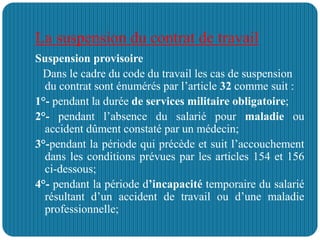 La suspension du contrat de travail
Suspension provisoire
Dans le cadre du code du travail les cas de suspension
du contrat sont énumérés par l’article 32 comme suit :
1°- pendant la durée de services militaire obligatoire;
2°- pendant l’absence du salarié pour maladie ou
accident dûment constaté par un médecin;
3°-pendant la période qui précède et suit l’accouchement
dans les conditions prévues par les articles 154 et 156
ci-dessous;
4°- pendant la période d’incapacité temporaire du salarié
résultant d’un accident de travail ou d’une maladie
professionnelle;
 
