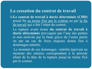 La cessation du contrat de travail
1-Le contrat de travail à durée déterminée (CDD)
prend fin au terme fixé par le contrat ou par la fin
du travail qui a fait l’objet du contrat.
La rupture avant terme du contrat de travail à
durée déterminée provoquée par l’une des parties
et non motivée par la faute grave de l’autre partie
ou par un cas de force majeure donne lieu à
dommages-intérêts.
Le montant de ces dommages –intérêts équivaut au
montant des salaires correspondant à la période
allant de la date de la rupture jusqu’au terme fixé
par le contrat.
 