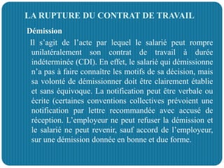 LA RUPTURE DU CONTRAT DE TRAVAIL
Démission
Il s’agit de l’acte par lequel le salarié peut rompre
unilatéralement son contrat de travail à durée
indéterminée (CDI). En effet, le salarié qui démissionne
n’a pas à faire connaître les motifs de sa décision, mais
sa volonté de démissionner doit être clairement établie
et sans équivoque. La notification peut être verbale ou
écrite (certaines conventions collectives prévoient une
notification par lettre recommandée avec accusé de
réception. L’employeur ne peut refuser la démission et
le salarié ne peut revenir, sauf accord de l’employeur,
sur une démission donnée en bonne et due forme.
 