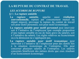 LA RUPTURE DU CONTRAT DE TRAVAIL
LES ACCORDS DE RUPTURE
§ 1 : La rupture amiable
La rupture amiable, appelée aussi résiliation
conventionnelle, rupture par consentement mutuel ou
départ négocié, provoque la rupture du contrat de travail
soit pour motif personnel, soit pour motif économique.
La rupture amiable pour motif personnel peut intervenir
soit à l’initiative de l’employeur (par exemple proposition
d’une rupture amiable en cas de faute grave du salarié), soit
à l’initiative du salarié. Les règles relatives au licenciement
ou à la démission ne s’appliquent pas.
La rupture amiable pour motif économique peut
intervenir à l’initiative de l’employeur pour des motifs liés
à la situation économique de l’entreprise. Elle peut
concerner plusieurs salariés de l’entreprise. Les salariés
concernés bénéficient des mêmes droits que ceux résultant
d’un licenciement économique
 