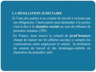 LA RESILIATION JUDICIAIRE
Si l’une des parties à un contrat de travail n’exécute pas
ses obligations, l’autre partie peut demander à la justice
c'est-à-dire à la chambre sociale au sein du tribunal de
première instance (TPI).
En France, nous trouve le conseil de prud’hommes
chargé de statuer sur les affaires sociales y compris les
contestations entre employeur et salarié. la résiliation
du contrat de travail et des dommages-intérêts en
réparation du préjudice subi.
 
