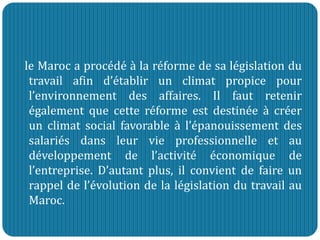le Maroc a procédé à la réforme de sa législation du
travail afin d’établir un climat propice pour
l’environnement des affaires. Il faut retenir
également que cette réforme est destinée à créer
un climat social favorable à l’épanouissement des
salariés dans leur vie professionnelle et au
développement de l’activité économique de
l’entreprise. D’autant plus, il convient de faire un
rappel de l’évolution de la législation du travail au
Maroc.
 