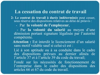 La cessation du contrat de travail
2- Le contrat de travail à durée indéterminée peut cesser,
sous réserve des dispositions relatives au délai de préavis :
- Par la volonté de l’employeur,
- Par la volonté du salarié au moyen d’une
démission portant signature légalisée par l’autorité
compétente.
Attention : Est interdit le licenciement d’un salarié
sans motif valable sauf si celui-ci est :
Lié à son aptitude ou à sa conduite dans le cadre
des dispositions prévues au dernier alinéa de
l’article 37 et à l’article 39 du code du travail;
Fondé sur les nécessités de fonctionnement de
l’entreprise dans le cadre des dispositions des
articles 66 et 67 du code du travail.
 