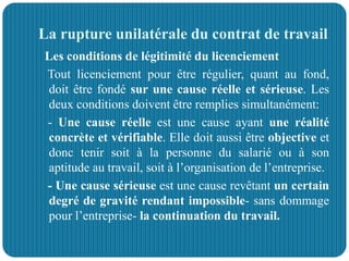 La rupture unilatérale du contrat de travail
Les conditions de légitimité du licenciement
Tout licenciement pour être régulier, quant au fond,
doit être fondé sur une cause réelle et sérieuse. Les
deux conditions doivent être remplies simultanément:
- Une cause réelle est une cause ayant une réalité
concrète et vérifiable. Elle doit aussi être objective et
donc tenir soit à la personne du salarié ou à son
aptitude au travail, soit à l’organisation de l’entreprise.
- Une cause sérieuse est une cause revêtant un certain
degré de gravité rendant impossible- sans dommage
pour l’entreprise- la continuation du travail.
 