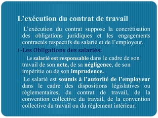 L’exécution du contrat de travail
L’exécution du contrat suppose la concrétisation
des obligations juridiques et les engagements
contractés respectifs du salarié et de l’employeur.
I -Les Obligations des salariés:
 Le salarié est responsable dans le cadre de son
travail de son acte, de sa négligence, de son
impéritie ou de son imprudence.
 Le salarié est soumis à l’autorité de l’employeur
dans le cadre des dispositions législatives ou
réglementaires, du contrat de travail, de la
convention collective du travail, de la convention
collective du travail ou du règlement intérieur.
 
