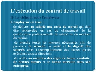 L’exécution du contrat de travail
II-Les obligations de l’employeur
L’employeur est tenu :
 de délivrer au salarié une carte de travail qui doit
être renouvelée en cas de changement de la
qualification professionnelle du salarié ou du montant
du salaire.
 de prendre toutes les mesures nécessaires afin de
préserver la sécurité, la santé et la dignité des
salariés dans l’accomplissement des tâches qu’ils
exécutent sous sa direction;
 de veiller au maintien des règles de bonne conduite,
de bonnes mœurs et de bonne moralité dans son
entreprise;
 