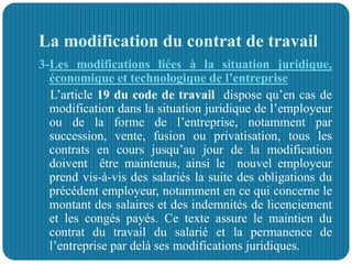 La modification du contrat de travail
3-Les modifications liées à la situation juridique,
économique et technologique de l’entreprise
L’article 19 du code de travail dispose qu’en cas de
modification dans la situation juridique de l’employeur
ou de la forme de l’entreprise, notamment par
succession, vente, fusion ou privatisation, tous les
contrats en cours jusqu’au jour de la modification
doivent être maintenus, ainsi le nouvel employeur
prend vis-à-vis des salariés la suite des obligations du
précédent employeur, notamment en ce qui concerne le
montant des salaires et des indemnités de licenciement
et les congés payés. Ce texte assure le maintien du
contrat du travail du salarié et la permanence de
l’entreprise par delà ses modifications juridiques.
 