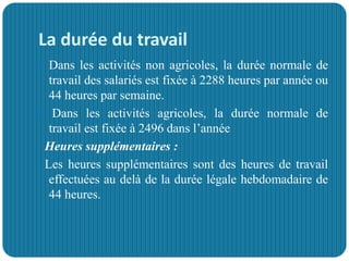 La durée du travail
 Dans les activités non agricoles, la durée normale de
travail des salariés est fixée à 2288 heures par année ou
44 heures par semaine.
 Dans les activités agricoles, la durée normale de
travail est fixée à 2496 dans l’année
Heures supplémentaires :
Les heures supplémentaires sont des heures de travail
effectuées au delà de la durée légale hebdomadaire de
44 heures.
 