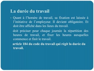 La durée du travail
- Quant à l’horaire de travail, sa fixation est laissée à
l’initiative de l’employeur. Il devient obligatoire. Et
doit être affiché dans les lieux du travail.
doit préciser pour chaque journée la répartition des
heures de travail, et fixer les heures auxquelles
commence et finit le travail.
article 184 du code du travail qui régit la durée du
travail.
 