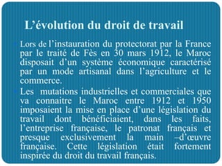 L’évolution du droit de travail
 Lors de l’instauration du protectorat par la France
par le traité de Fès en 30 mars 1912, le Maroc
disposait d’un système économique caractérisé
par un mode artisanal dans l’agriculture et le
commerce.
 Les mutations industrielles et commerciales que
va connaitre le Maroc entre 1912 et 1950
imposaient la mise en place d’une législation du
travail dont bénéficiaient, dans les faits,
l’entreprise française, le patronat français et
presque exclusivement la main –d’œuvre
française. Cette législation était fortement
inspirée du droit du travail français.
 